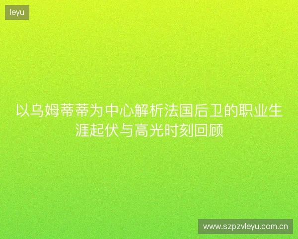 以乌姆蒂蒂为中心解析法国后卫的职业生涯起伏与高光时刻回顾