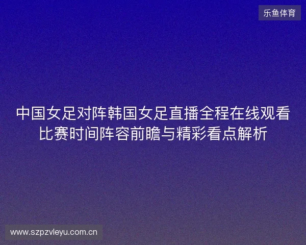 中国女足对阵韩国女足直播全程在线观看比赛时间阵容前瞻与精彩看点解析