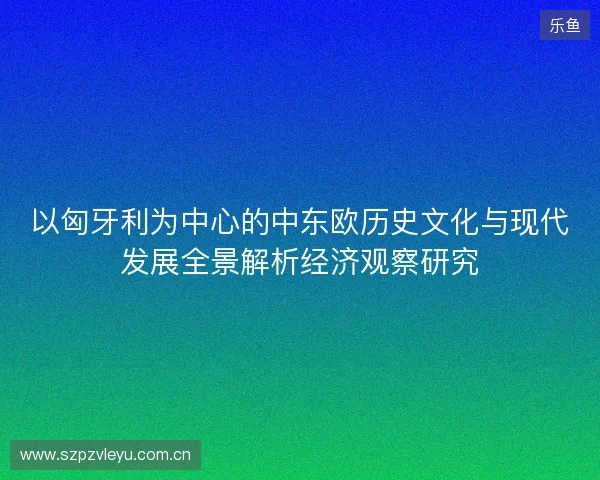 以匈牙利为中心的中东欧历史文化与现代发展全景解析经济观察研究 以匈牙利为中心的中东欧历史文化与现代发展全景解析经济观察研究
