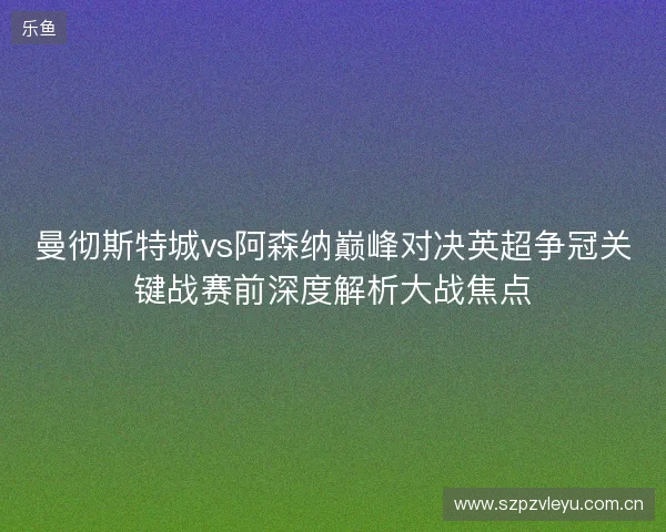 曼彻斯特城vs阿森纳巅峰对决英超争冠关键战赛前深度解析大战焦点 曼彻斯特城vs阿森纳巅峰对决英超争冠关键战赛前深度解析大战焦点