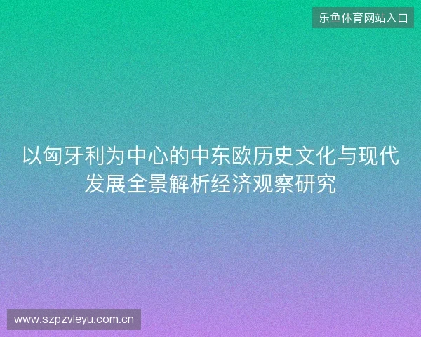以匈牙利为中心的中东欧历史文化与现代发展全景解析经济观察研究 以匈牙利为中心的中东欧历史文化与现代发展全景解析经济观察研究