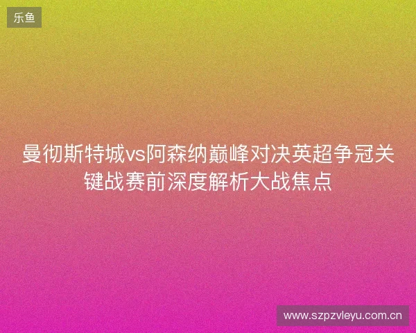 曼彻斯特城vs阿森纳巅峰对决英超争冠关键战赛前深度解析大战焦点