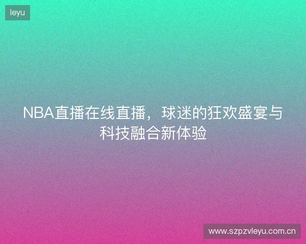 NBA直播在线直播，球迷的狂欢盛宴与科技融合新体验