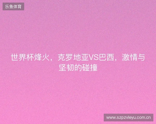 世界杯烽火,克罗地亚VS巴西,激情与坚韧的碰撞 世界杯烽火,克罗地亚VS巴西,激情与坚韧的碰撞