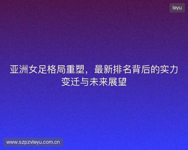 亚洲女足格局重塑，最新排名背后的实力变迁与未来展望