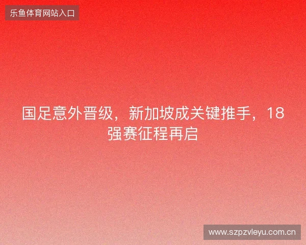 国足意外晋级,新加坡成关键推手,18强赛征程再启 国足意外晋级,新加坡成关键推手,18强赛征程再启