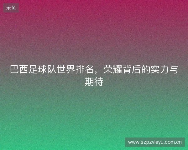 巴西足球队世界排名，荣耀背后的实力与期待
