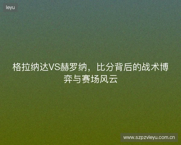 格拉纳达VS赫罗纳,比分背后的战术博弈与赛场风云 格拉纳达VS赫罗纳,比分背后的战术博弈与赛场风云